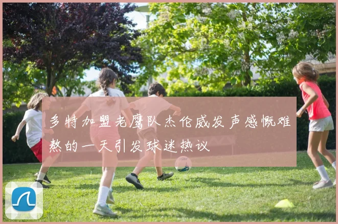 多特加盟老鹰队杰伦威发声感慨难熬的一天引发球迷热议
