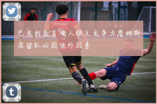 巴克利直言湖人缺乏竞争力詹姆斯若留队必因场外因素