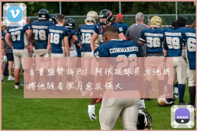 吉鲁盛赞梅西：阿根廷球员为他拼搏他随着岁月愈发强大