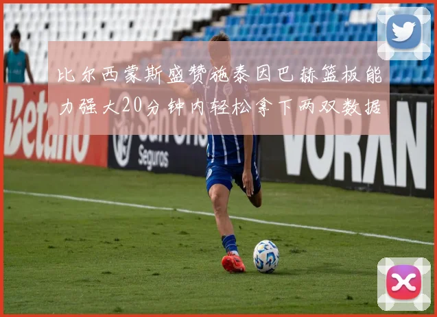 比尔西蒙斯盛赞施泰因巴赫篮板能力强大20分钟内轻松拿下两双数据