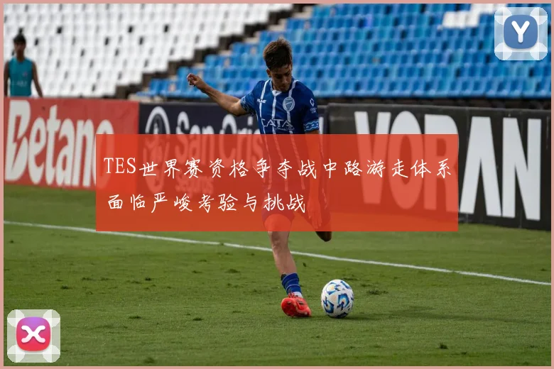 TES世界赛资格争夺战中路游走体系面临严峻考验与挑战