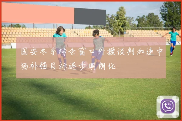 国安冬季转会窗口外援谈判加速中场补强目标逐步明朗化
