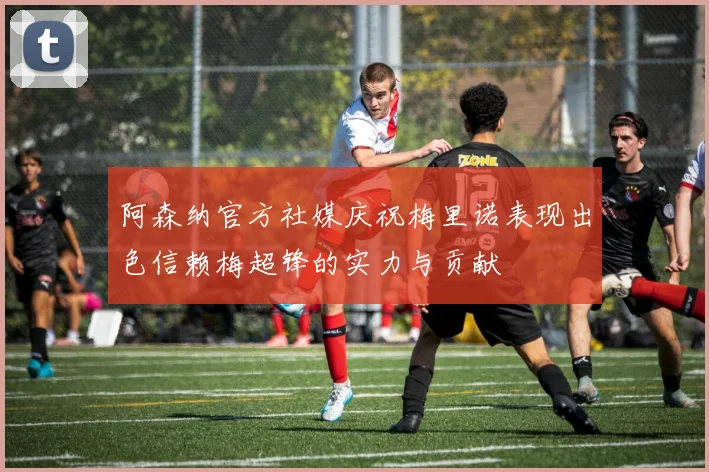 阿森纳官方社媒庆祝梅里诺表现出色信赖梅超锋的实力与贡献