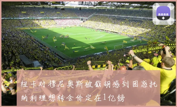 纽卡对穆尼奥斯被截胡感到困惑托纳利理想转会价定在1亿镑