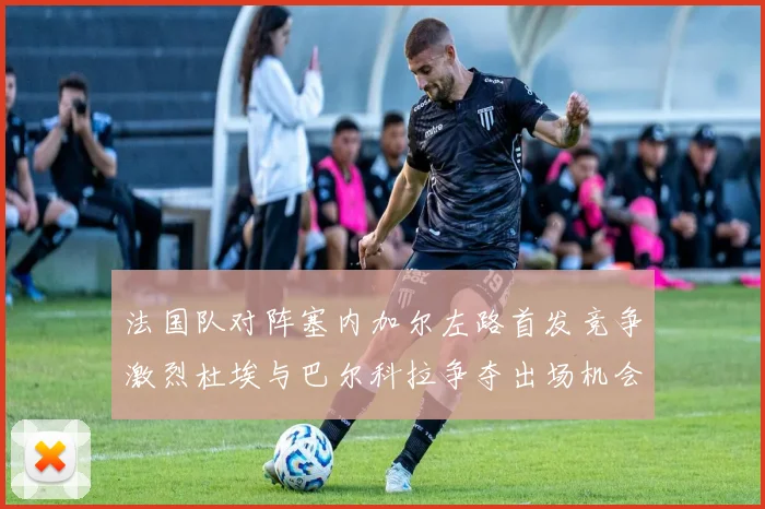 法国队对阵塞内加尔左路首发竞争激烈杜埃与巴尔科拉争夺出场机会