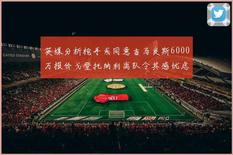 英媒分析枪手或同意吉马良斯6000万报价戈登托纳利离队令其感忧虑