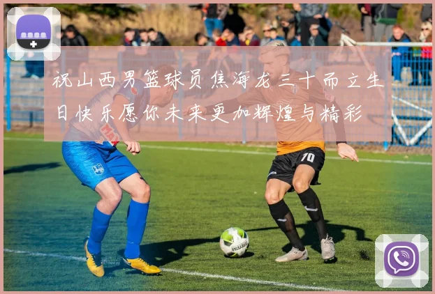 祝山西男篮球员焦海龙三十而立生日快乐愿你未来更加辉煌与精彩
