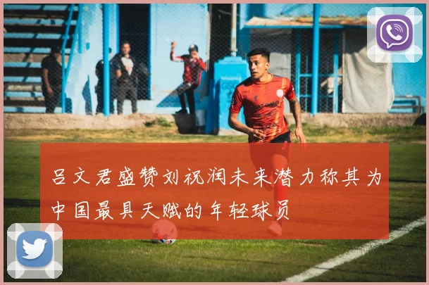 吕文君盛赞刘祝润未来潜力称其为中国最具天赋的年轻球员
