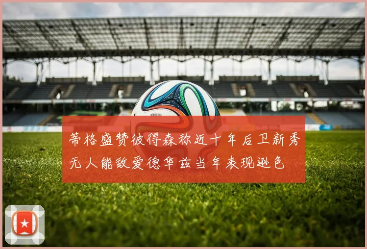 蒂格盛赞彼得森称近十年后卫新秀无人能敌爱德华兹当年表现逊色